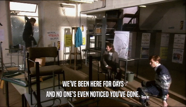 WE'VE BEEN HERE FOR DAYS AND NO ONE'S EVEN NOTICED YOU'VE GONE. 