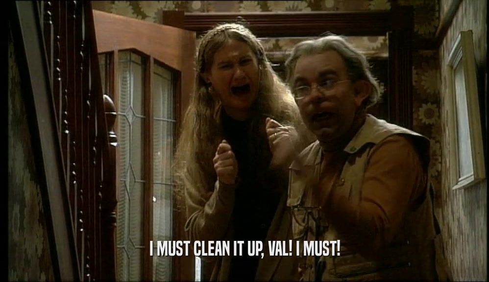 I MUST CLEAN IT UP, VAL! I MUST!  