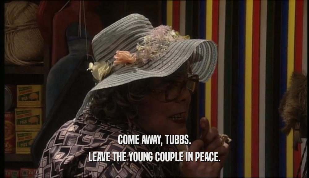COME AWAY, TUBBS.
 LEAVE THE YOUNG COUPLE IN PEACE.
 