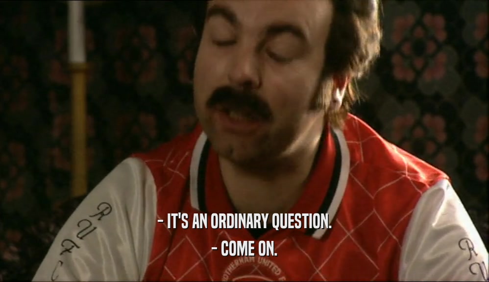 - IT'S AN ORDINARY QUESTION.
 - COME ON.
 