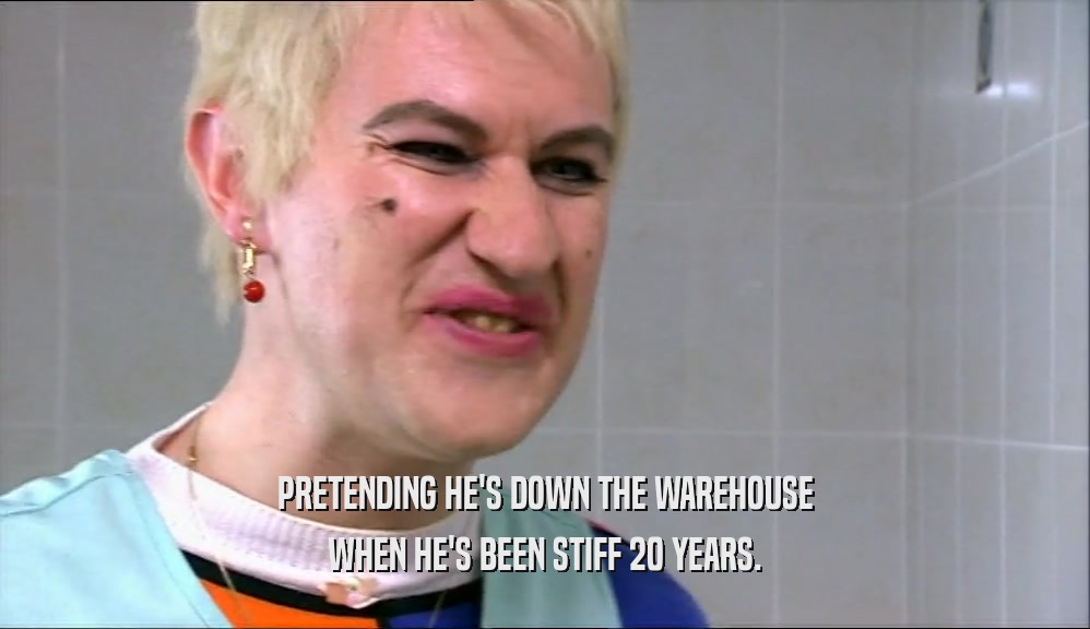 PRETENDING HE'S DOWN THE WAREHOUSE WHEN HE'S BEEN STIFF 20 YEARS. 