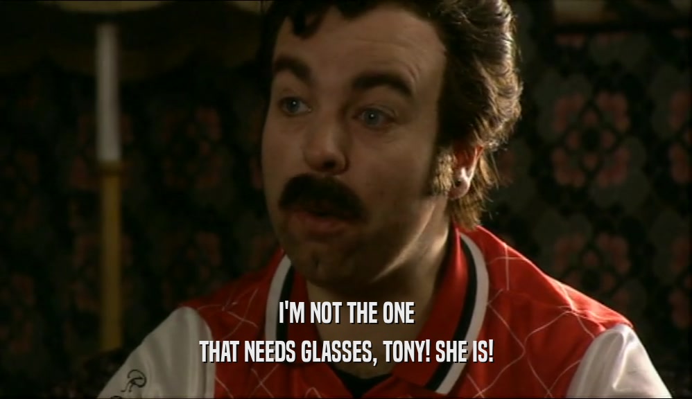 I'M NOT THE ONE THAT NEEDS GLASSES, TONY! SHE IS! 