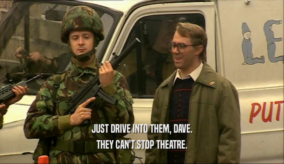JUST DRIVE INTO THEM, DAVE.
 THEY CAN'T STOP THEATRE.
 