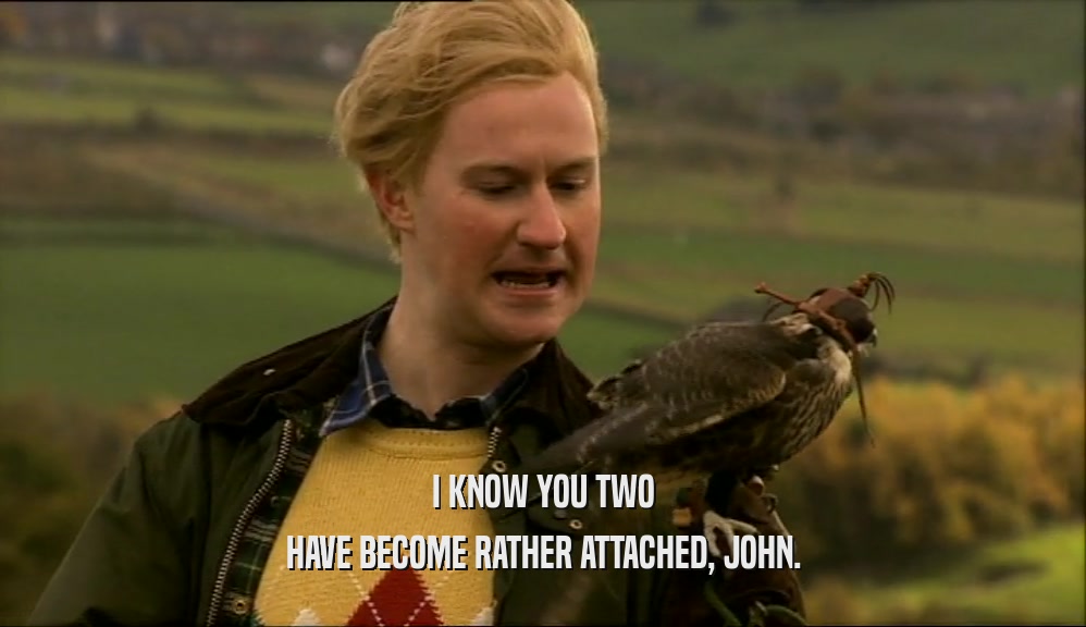 I KNOW YOU TWO HAVE BECOME RATHER ATTACHED, JOHN. 