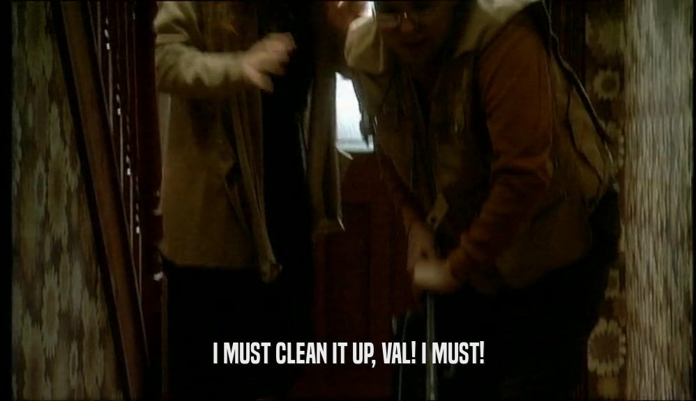 I MUST CLEAN IT UP, VAL! I MUST!  