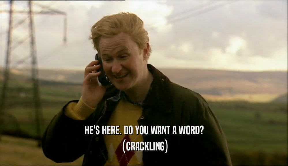 HE'S HERE. DO YOU WANT A WORD? (CRACKLING) 
