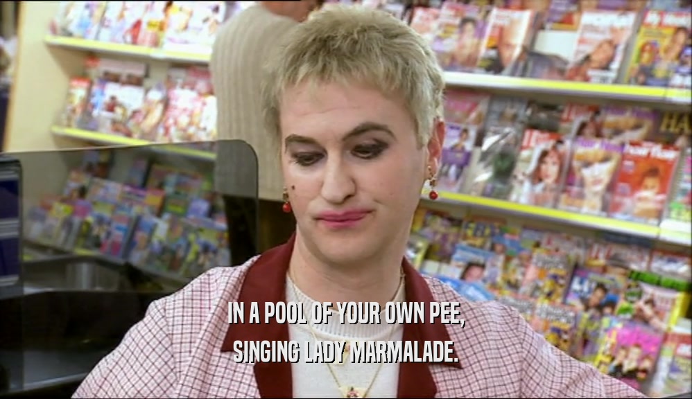IN A POOL OF YOUR OWN PEE, SINGING LADY MARMALADE. 