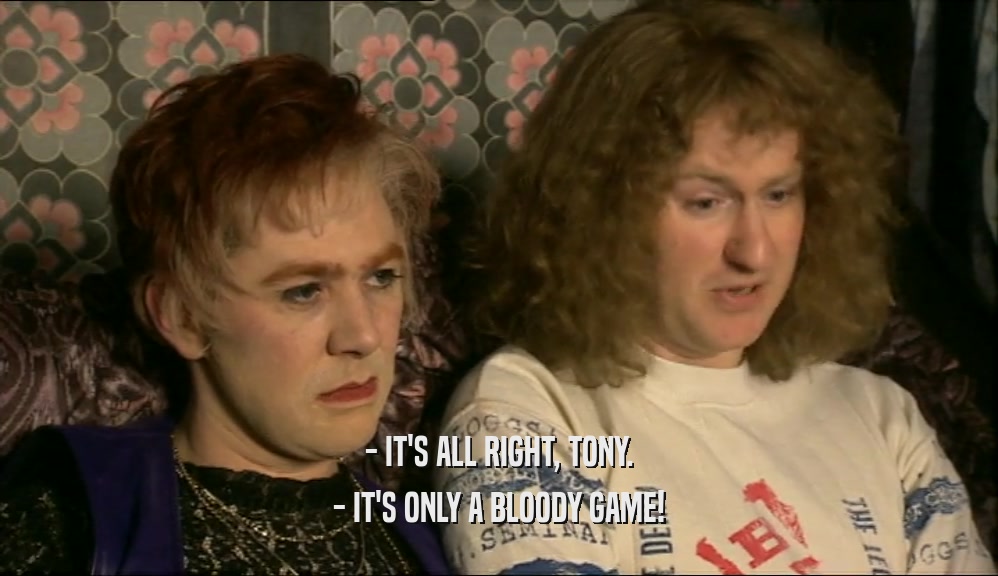 - IT'S ALL RIGHT, TONY.
 - IT'S ONLY A BLOODY GAME!
 