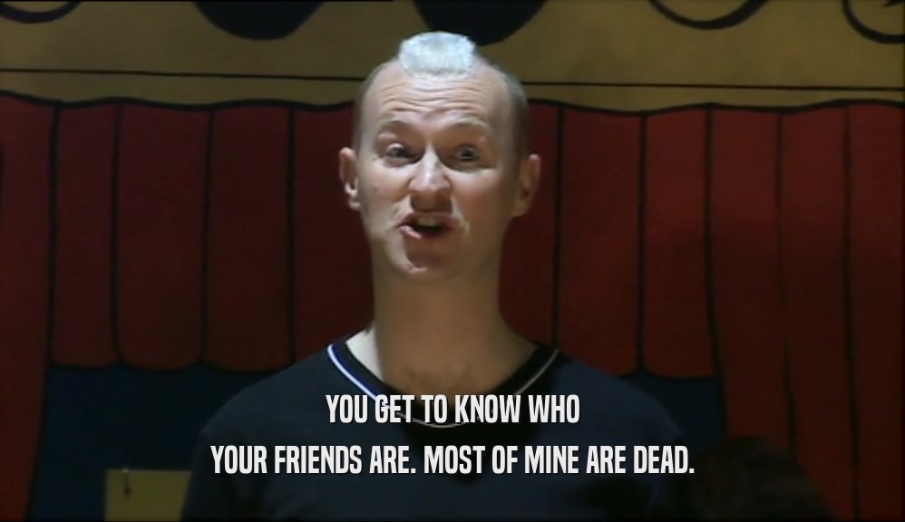 YOU GET TO KNOW WHO YOUR FRIENDS ARE. MOST OF MINE ARE DEAD. 