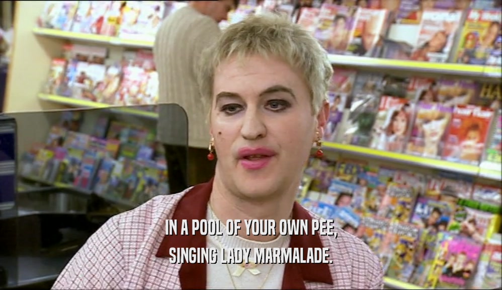 IN A POOL OF YOUR OWN PEE, SINGING LADY MARMALADE. 