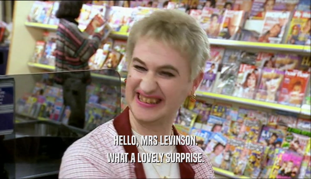 HELLO, MRS LEVINSON. WHAT A LOVELY SURPRISE. 