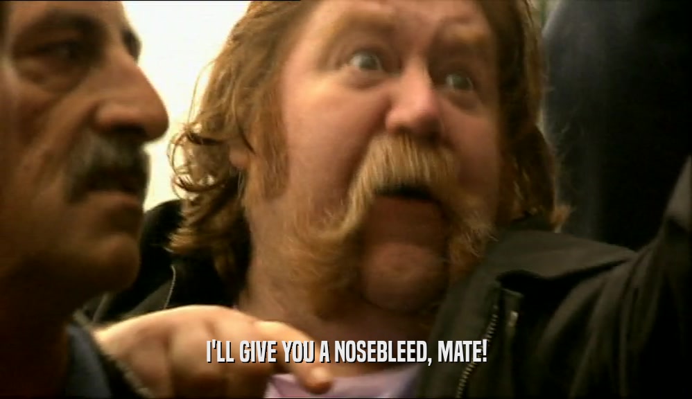 I'LL GIVE YOU A NOSEBLEED, MATE!  