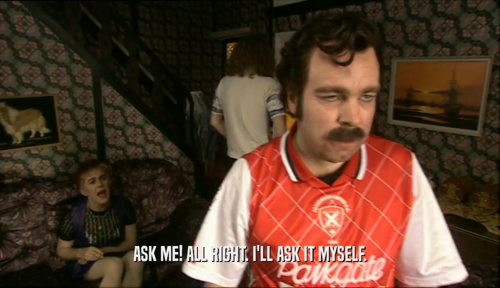 ASK ME! ALL RIGHT. I'LL ASK IT MYSELF.  