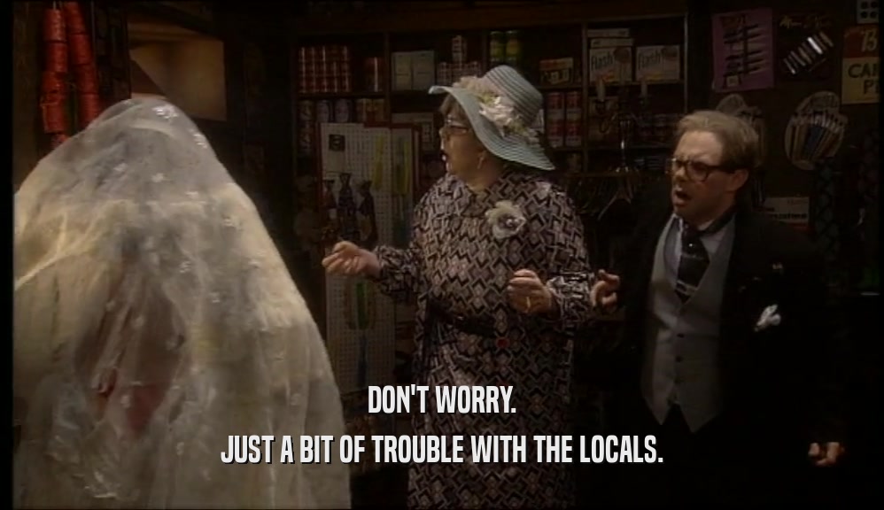 DON'T WORRY. JUST A BIT OF TROUBLE WITH THE LOCALS. 