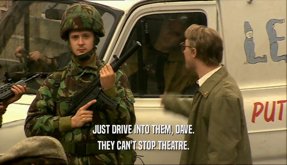 JUST DRIVE INTO THEM, DAVE.
 THEY CAN'T STOP THEATRE.
 