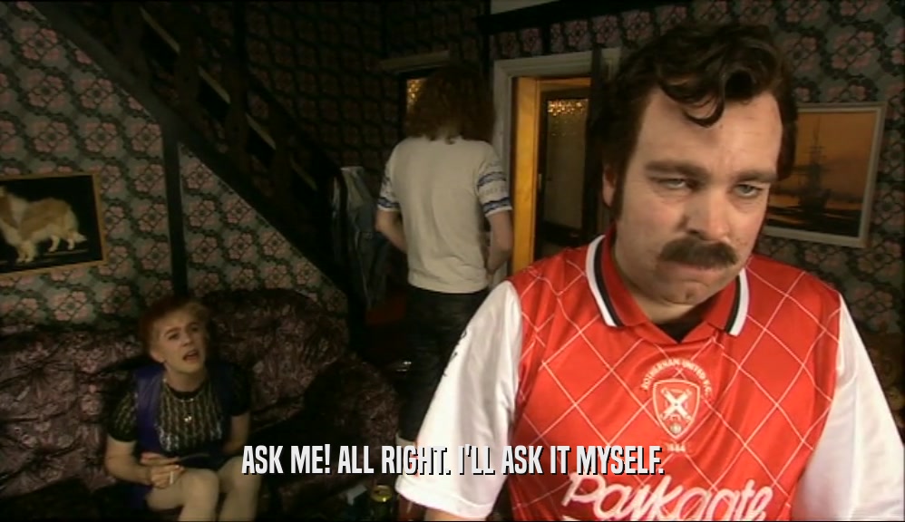 ASK ME! ALL RIGHT. I'LL ASK IT MYSELF.  