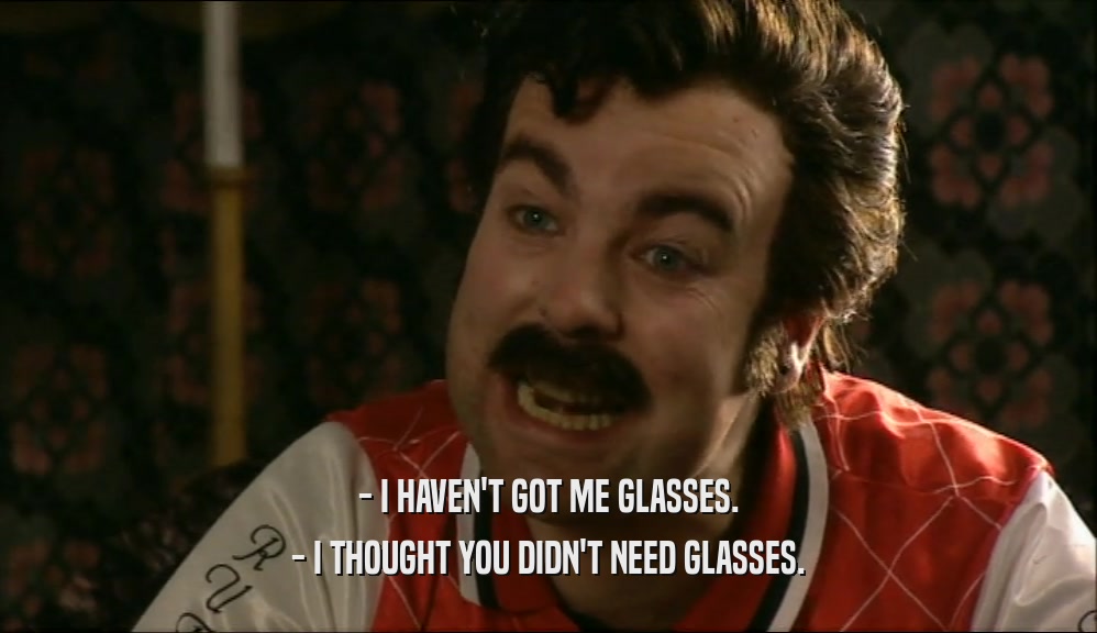 - I HAVEN'T GOT ME GLASSES. - I THOUGHT YOU DIDN'T NEED GLASSES. 