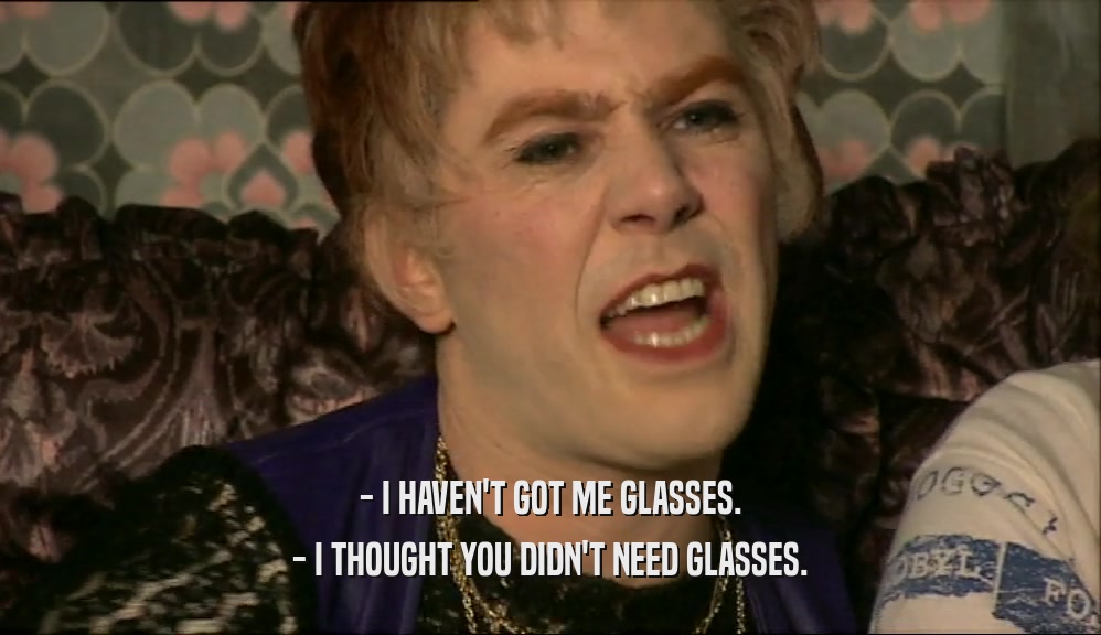 - I HAVEN'T GOT ME GLASSES. - I THOUGHT YOU DIDN'T NEED GLASSES. 