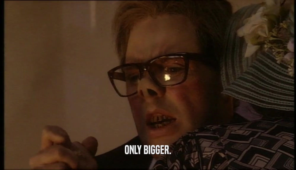 ONLY BIGGER.  