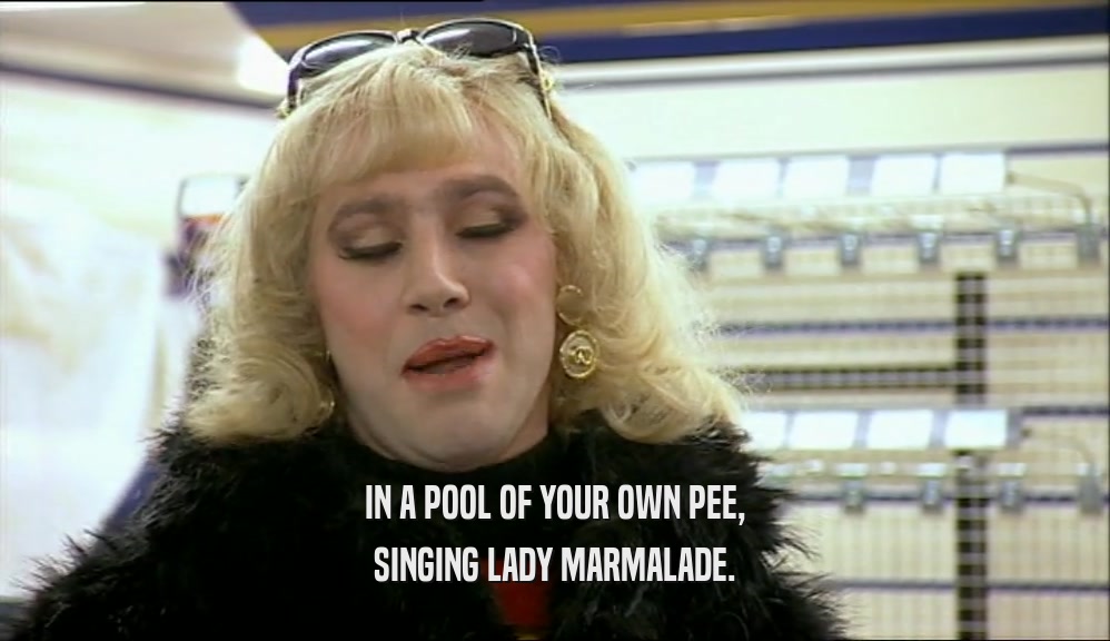 IN A POOL OF YOUR OWN PEE, SINGING LADY MARMALADE. 