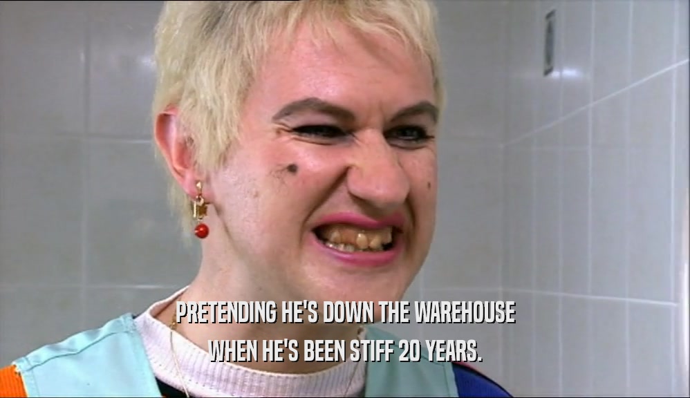 PRETENDING HE'S DOWN THE WAREHOUSE WHEN HE'S BEEN STIFF 20 YEARS. 