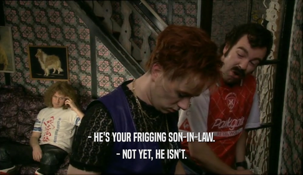 - HE'S YOUR FRIGGING SON-IN-LAW.
 - NOT YET, HE ISN'T.
 