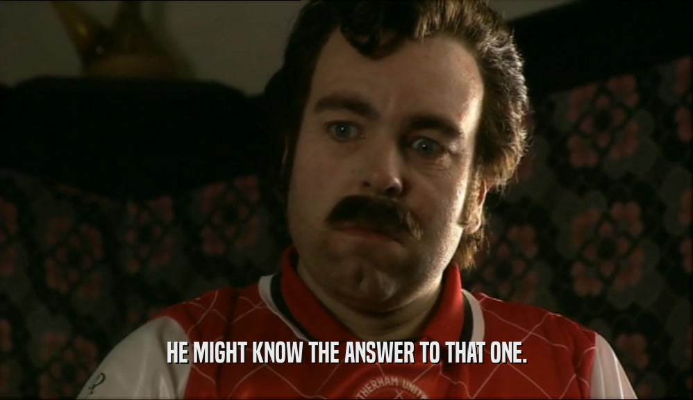 HE MIGHT KNOW THE ANSWER TO THAT ONE.  