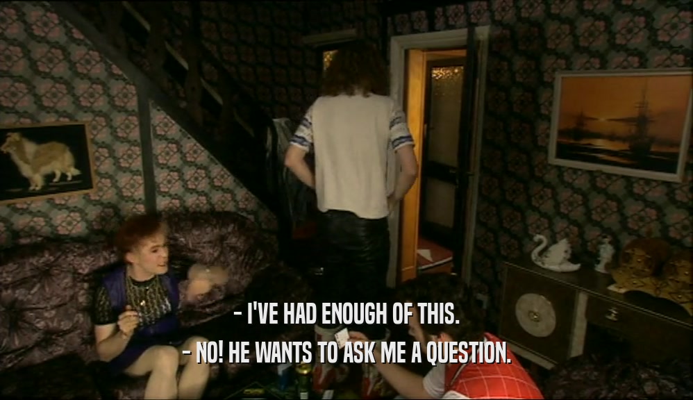- I'VE HAD ENOUGH OF THIS. - NO! HE WANTS TO ASK ME A QUESTION. 