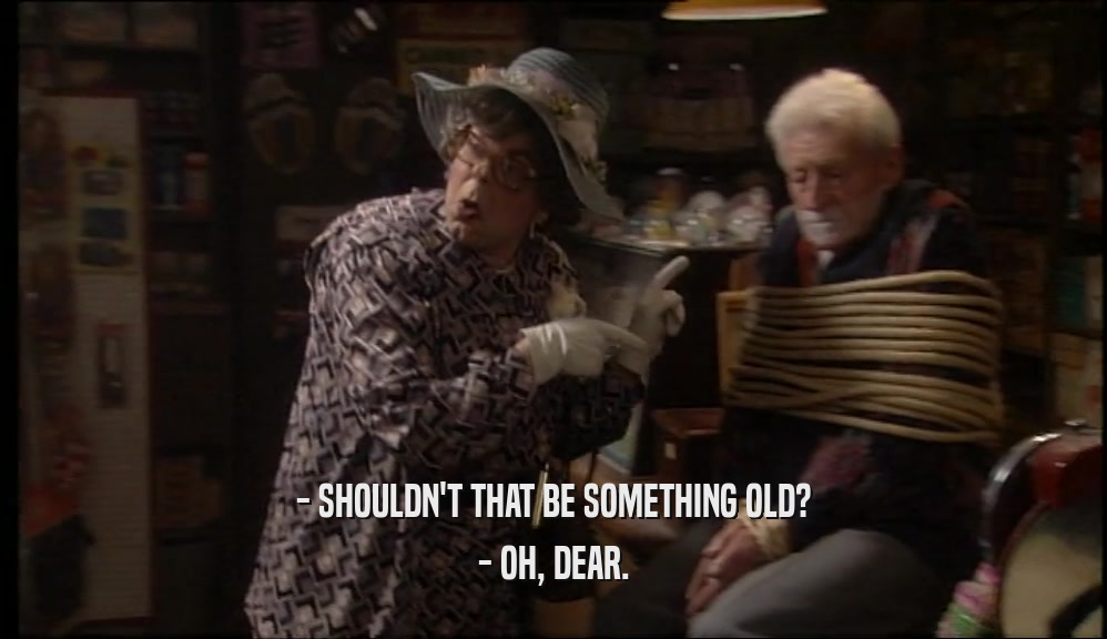 - SHOULDN'T THAT BE SOMETHING OLD? - OH, DEAR. 
