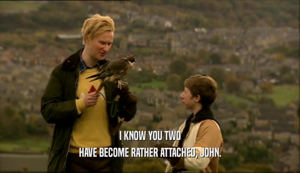 I KNOW YOU TWO HAVE BECOME RATHER ATTACHED, JOHN. 