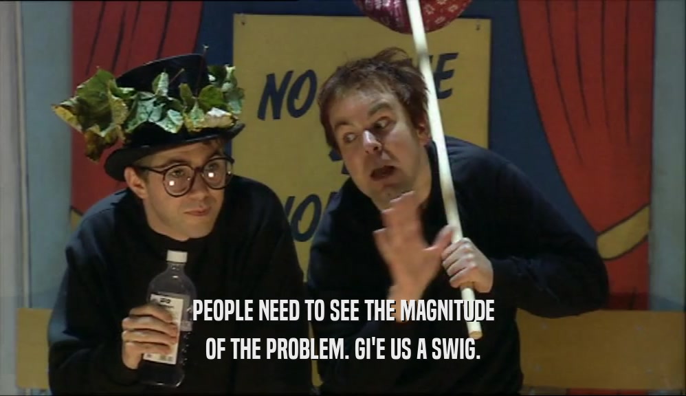 PEOPLE NEED TO SEE THE MAGNITUDE OF THE PROBLEM. GI'E US A SWIG. 