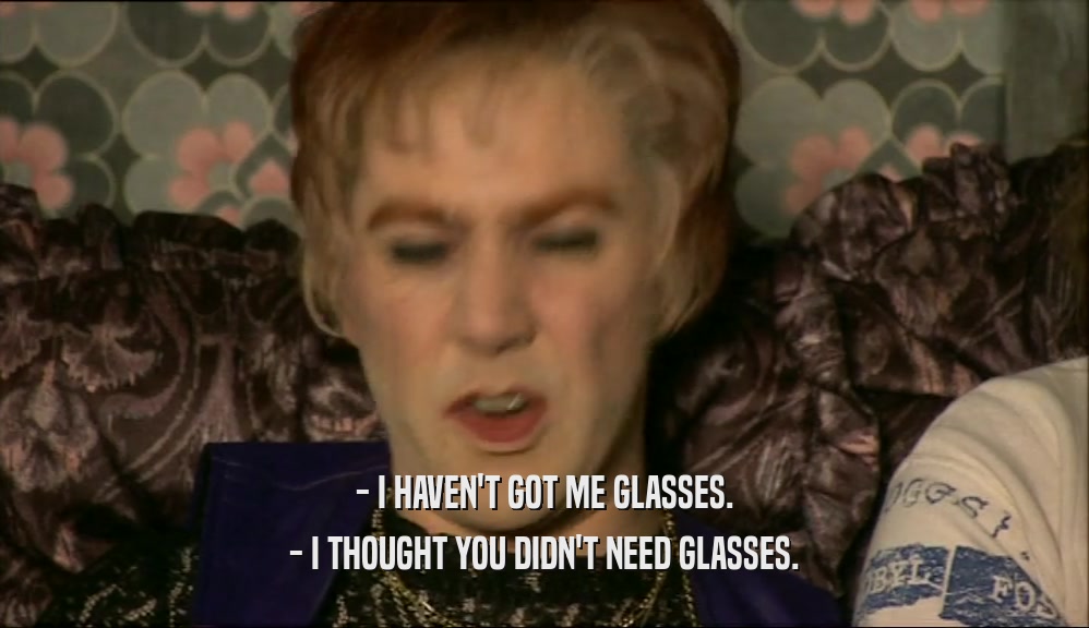 - I HAVEN'T GOT ME GLASSES. - I THOUGHT YOU DIDN'T NEED GLASSES. 