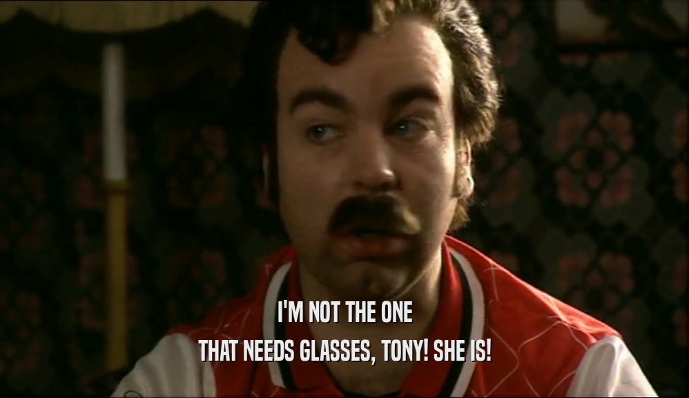 I'M NOT THE ONE THAT NEEDS GLASSES, TONY! SHE IS! 