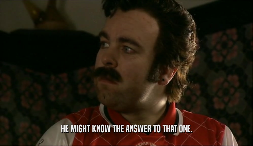 HE MIGHT KNOW THE ANSWER TO THAT ONE.  