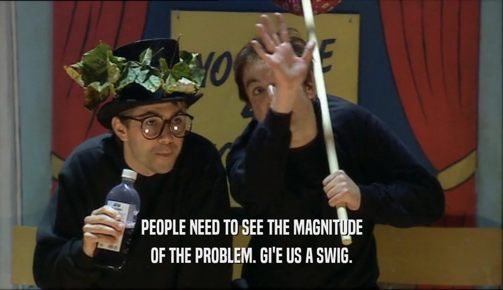 PEOPLE NEED TO SEE THE MAGNITUDE OF THE PROBLEM. GI'E US A SWIG. 