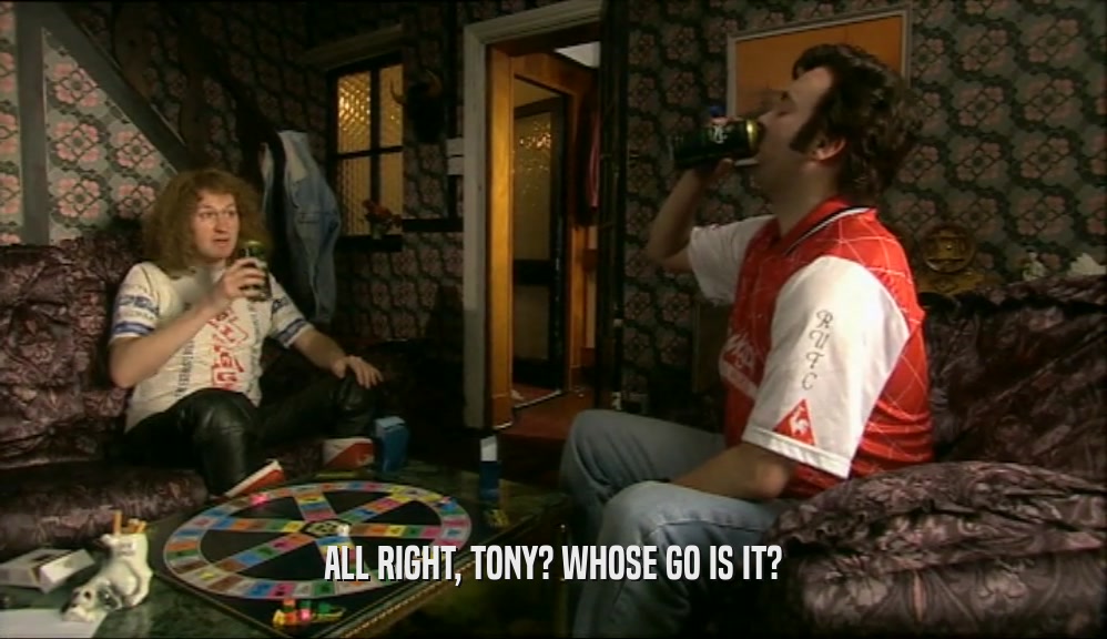 ALL RIGHT, TONY? WHOSE GO IS IT?  