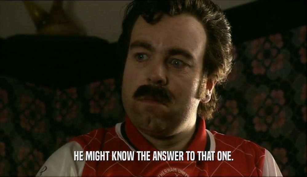 HE MIGHT KNOW THE ANSWER TO THAT ONE.  