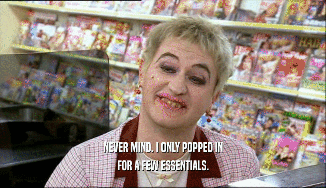 NEVER MIND. I ONLY POPPED IN FOR A FEW ESSENTIALS. 