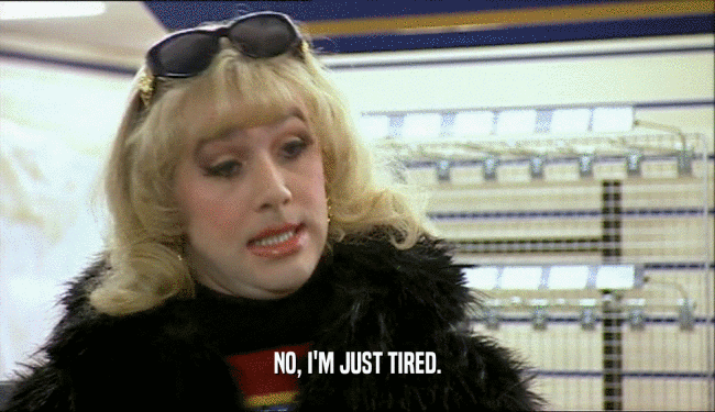 NO, I'M JUST TIRED.  