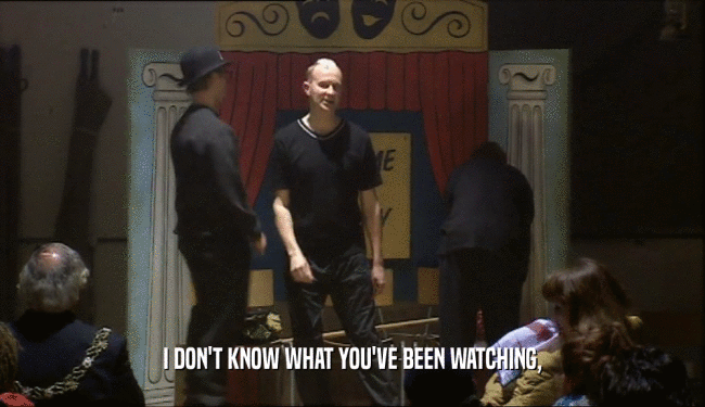 I DON'T KNOW WHAT YOU'VE BEEN WATCHING,  