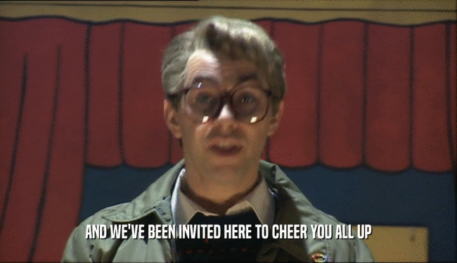 AND WE'VE BEEN INVITED HERE TO CHEER YOU ALL UP  