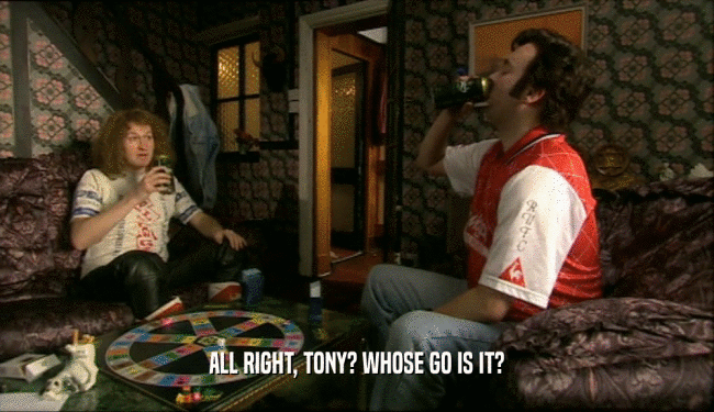 ALL RIGHT, TONY? WHOSE GO IS IT?  