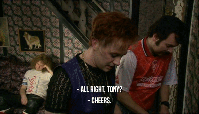 - ALL RIGHT, TONY?
 - CHEERS.
 
