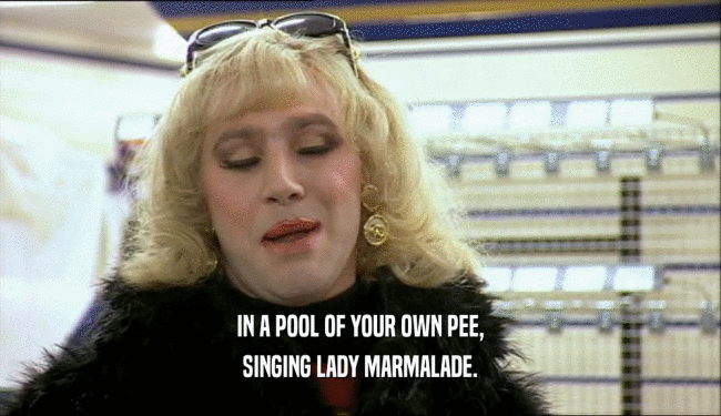 IN A POOL OF YOUR OWN PEE, SINGING LADY MARMALADE. 