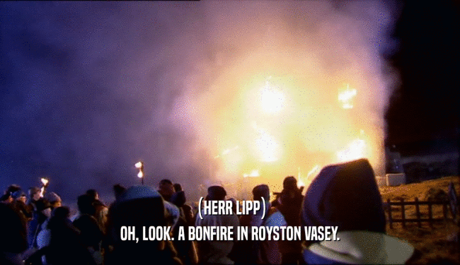 (HERR LIPP) OH, LOOK. A BONFIRE IN ROYSTON VASEY. 