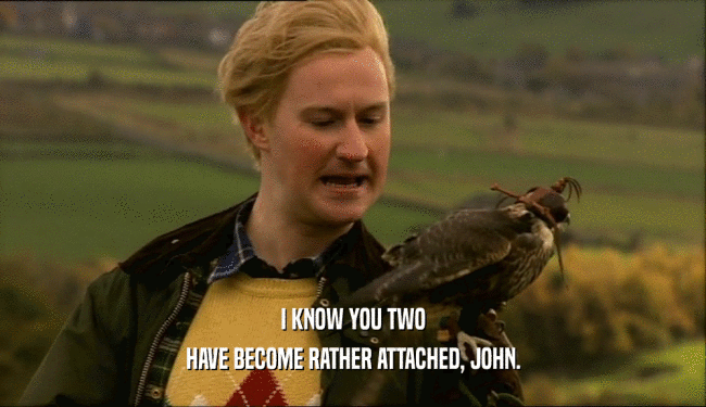 I KNOW YOU TWO HAVE BECOME RATHER ATTACHED, JOHN. 