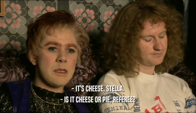 - IT'S CHEESE, STELLA.
 - IS IT CHEESE OR PIE, REFEREE?
 