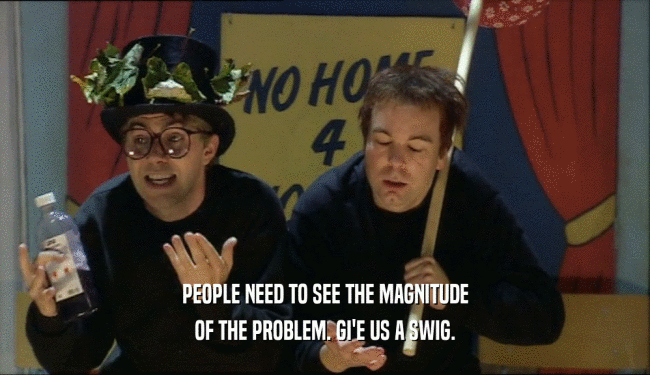 PEOPLE NEED TO SEE THE MAGNITUDE OF THE PROBLEM. GI'E US A SWIG. 