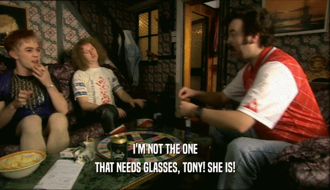 I'M NOT THE ONE THAT NEEDS GLASSES, TONY! SHE IS! 