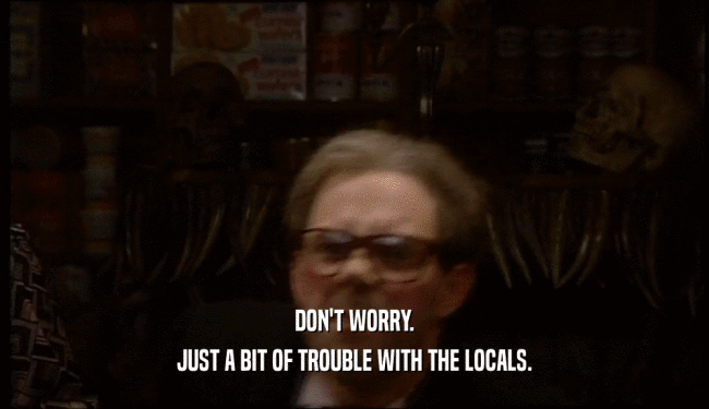 DON'T WORRY. JUST A BIT OF TROUBLE WITH THE LOCALS. 